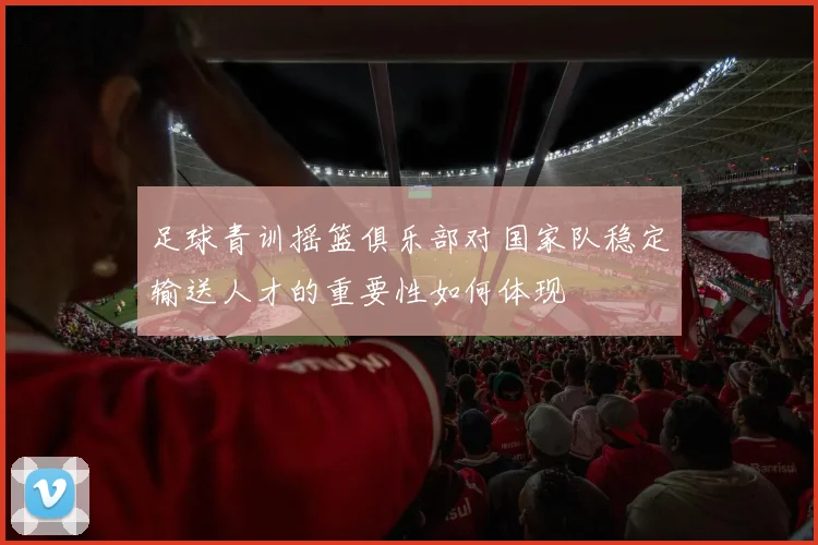 足球青训摇篮俱乐部对国家队稳定输送人才的重要性如何体现